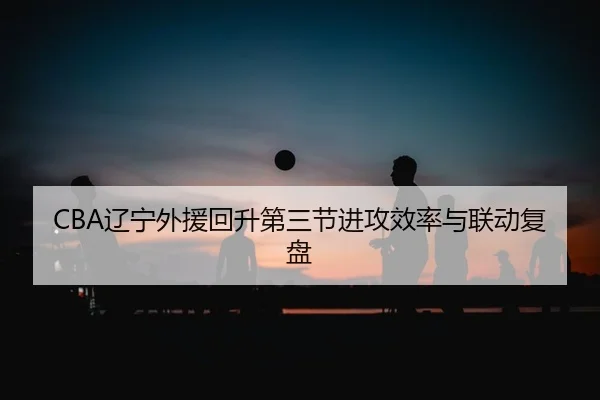CBA辽宁外援回升第三节进攻效率与联动复盘