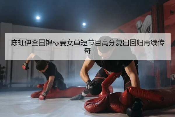 陈虹伊全国锦标赛女单短节目高分复出回归再续传奇